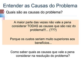 Entender as Causas do Problema
   Quais são as causas do problema?

        A maior parte das vezes não vale a pena
       considerar TODAS as causas que são raiz do
                   problema!!!... (???)

      Porque os custos seriam muito superiores aos
                      benefícios...

      Como saber quais as causas que vale a pena
         considerar na resolução do problema?
 