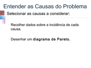 Entender as Causas do Problema
   Selecionar as causas a considerar:

    ­   Recolher dados sobre a incidência de cada
        causa.

    ­   Desenhar um diagrama de Pareto.
 