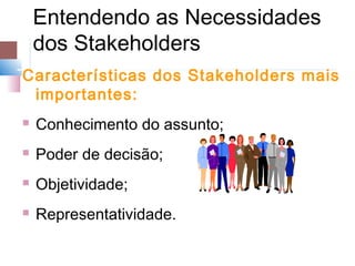 Entendendo as Necessidades
    dos Stakeholders
Características dos Stakeholders mais
 importantes:
   Conhecimento do assunto;
   Poder de decisão;
   Objetividade;
   Representatividade.
 