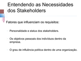 Entendendo as Necessidades
     dos Stakeholders

   Fatores que influenciam os requisitos:

    ­   Personalidade e status dos stakeholders.

    ­   Os objetivos pessoais dos indivíduos dentro da
        empresa.

    ­   O grau de influência política dentro de uma organização.
 