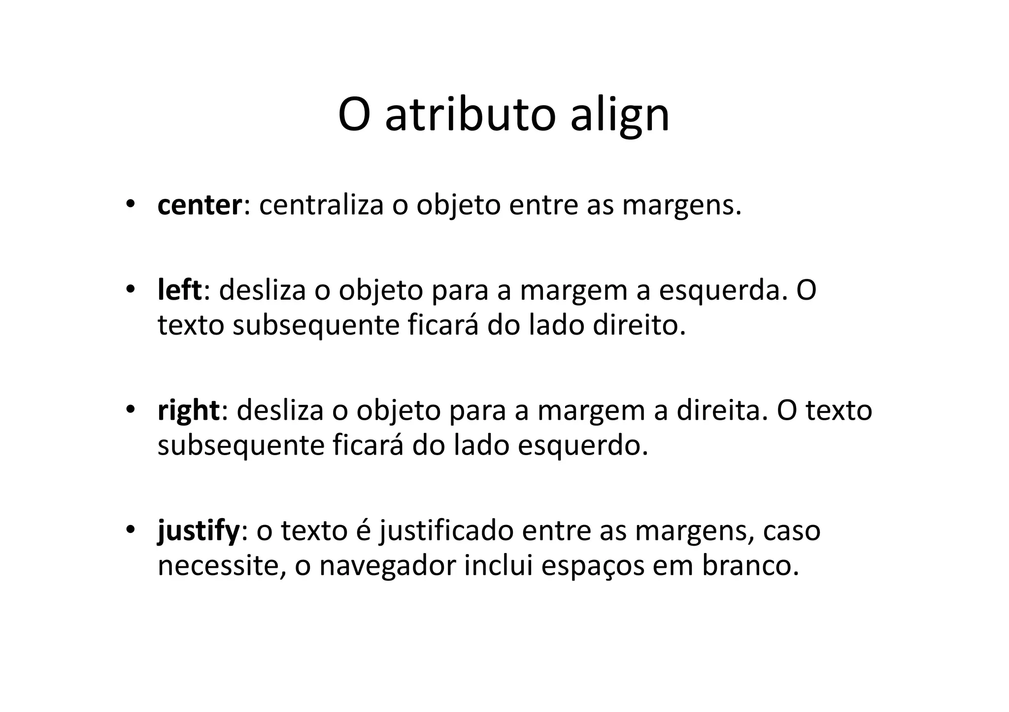 O atributo align
• center: centraliza o objeto entre as margens.

• left: desliza o objeto para a margem a esquerda. O
  texto subsequente ficará do lado direito.

• right: desliza o objeto para a margem a direita. O texto
  subsequente ficará do lado esquerdo.

• justify: o texto é justificado entre as margens, caso
  necessite, o navegador inclui espaços em branco.
 