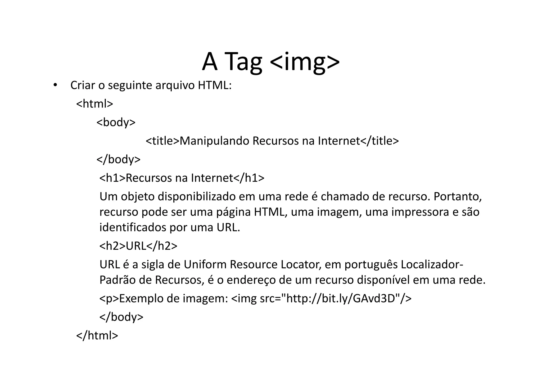A Tag <img>
• Criar o seguinte arquivo HTML:
   <html>
       <body>
                  <title>Manipulando Recursos na Internet</title>
       </body>
        <h1>Recursos na Internet</h1>
        Um objeto disponibilizado em uma rede é chamado de recurso. Portanto,
        recurso pode ser uma página HTML, uma imagem, uma impressora e são
        identificados por uma URL.
        <h2>URL</h2>
        URL é a sigla de Uniform Resource Locator, em português Localizador-
        Padrão de Recursos, é o endereço de um recurso disponível em uma rede.
        <p>Exemplo de imagem: <img src="http://bit.ly/GAvd3D"/>
        </body>
   </html>
 