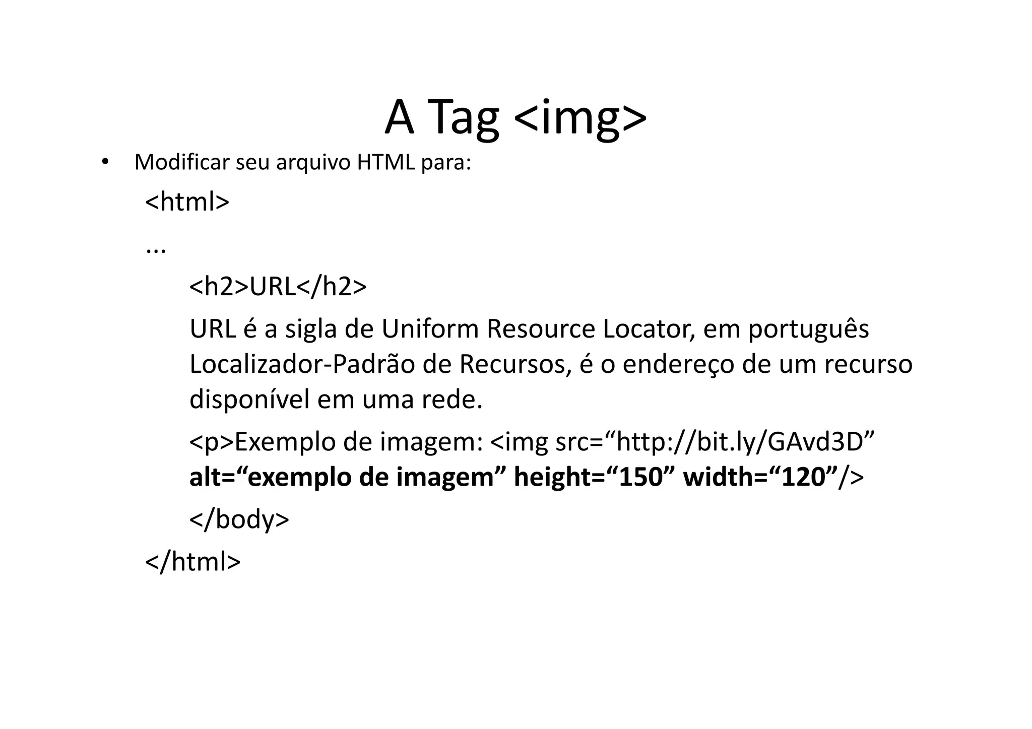 A Tag <img>
• Modificar seu arquivo HTML para:
    <html>
    ...
        <h2>URL</h2>
        URL é a sigla de Uniform Resource Locator, em português
        Localizador-Padrão de Recursos, é o endereço de um recurso
        disponível em uma rede.
        <p>Exemplo de imagem: <img src=“http://bit.ly/GAvd3D”
        alt=“exemplo de imagem” height=“150” width=“120”/>
        </body>
    </html>
 