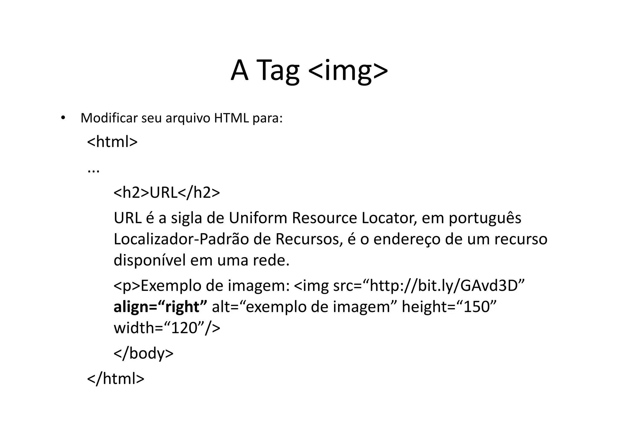 A Tag <img>
• Modificar seu arquivo HTML para:
    <html>
    ...
        <h2>URL</h2>
        URL é a sigla de Uniform Resource Locator, em português
        Localizador-Padrão de Recursos, é o endereço de um recurso
        disponível em uma rede.
        <p>Exemplo de imagem: <img src=“http://bit.ly/GAvd3D”
        align=“right” alt=“exemplo de imagem” height=“150”
        width=“120”/>
        </body>
    </html>
 