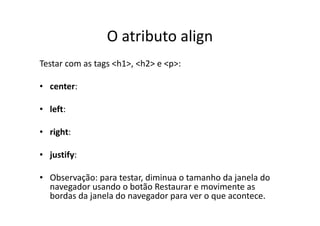 O atributo align
Testar com as tags <h1>, <h2> e <p>:

• center:

• left:

• right:

• justify:

• Observação: para testar, diminua o tamanho da janela do
  navegador usando o botão Restaurar e movimente as
  bordas da janela do navegador para ver o que acontece.
 