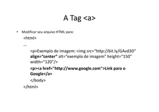 A Tag <a>
• Modificar seu arquivo HTML para:
    <html>
    ...
        <p>Exemplo de imagem: <img src=“http://bit.ly/GAvd3D”
        align=“center” alt=“exemplo de imagem” height=“150”
        width=“120”/>
        <p><a href="http://www.google.com">Link para o
        Google</a>
        </body>
    </html>
 