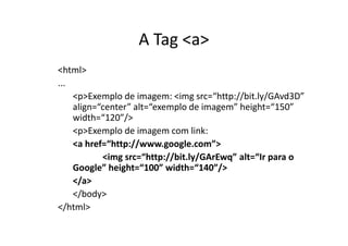 A Tag <a>
<html>
...
    <p>Exemplo de imagem: <img src=“http://bit.ly/GAvd3D”
    align=“center” alt=“exemplo de imagem” height=“150”
    width=“120”/>
    <p>Exemplo de imagem com link:
    <a href=“http://www.google.com”>
           <img src=“http://bit.ly/GArEwq” alt=“Ir para o
    Google” height=“100” width=“140”/>
    </a>
    </body>
</html>
 