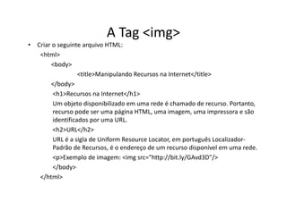 A Tag <img>
• Criar o seguinte arquivo HTML:
   <html>
       <body>
                  <title>Manipulando Recursos na Internet</title>
       </body>
        <h1>Recursos na Internet</h1>
        Um objeto disponibilizado em uma rede é chamado de recurso. Portanto,
        recurso pode ser uma página HTML, uma imagem, uma impressora e são
        identificados por uma URL.
        <h2>URL</h2>
        URL é a sigla de Uniform Resource Locator, em português Localizador-
        Padrão de Recursos, é o endereço de um recurso disponível em uma rede.
        <p>Exemplo de imagem: <img src="http://bit.ly/GAvd3D"/>
        </body>
   </html>
 