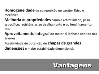 Homogeneidade de composição no caráter físico e
mecânico
Melhoria de propriedades como a retratilidade, peso
específico, resistências ao cisalhamento e ao fendilhamento,
etc.
Aproveitamento integral do material lenhoso contido nas
árvores
Possibilidade de obtenção de chapas de grandes
dimensões e maior estabilidade dimensional.



                               Vantagens
 
