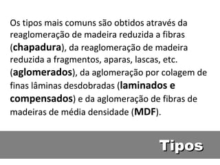 Os tipos mais comuns são obtidos através da
reaglomeração de madeira reduzida a fibras
(chapadura), da reaglomeração de madeira
reduzida a fragmentos, aparas, lascas, etc.
(aglomerados), da aglomeração por colagem de
finas lâminas desdobradas (laminados e
compensados) e da aglomeração de fibras de
madeiras de média densidade (MDF).


                                 Tipos
 