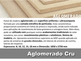 Painel de madeira aglomerada com superfície uniforme e ultracompacta
formada por uma camada extrafina de partículas. Estas características
proporcionam economia em linhas de pintura e impressão, sendo assim indicado
para aplicações de revestimento de baixa gramatura e usinagens leves. Além disso,
pode ser utilizado com quaisquer outros acabamentos tradicionais do setor
moveleiro, tais como: revestimentos plásticos e celulósicos, lâmina de
madeira, etc. Apresenta características superiores ao MDF quando aplicado em
portas de armários de grandes dimensões, em laterais de armários de cozinha,
laterais de roupeiros.
Espessuras: 8, 10, 12, 15, 18 mm e Dimensão: 1850 x 2750 mm


                         Aglomerado Cru
 
