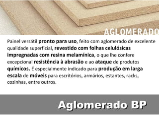 Painel versátil pronto para uso, feito com aglomerado de excelente
qualidade superficial, revestido com folhas celulósicas
impregnadas com resina melamínica, o que lhe confere
excepcional resistência à abrasão e ao ataque de produtos
químicos. É especialmente indicado para produção em larga
escala de móveis para escritórios, armários, estantes, racks,
cozinhas, entre outros.



                      Aglomerado BP
 