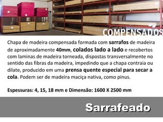 Chapa de madeira compensada formada com sarrafos de madeira
de aproximadamente 40mm, colados lado a lado e recobertos
com laminas de madeira torneada, dispostas transversalmente no
sentido das fibras da madeira, impedindo que a chapa contraia ou
dilate, produzido em uma prensa quente especial para secar a
cola. Podem ser de madeira maciça nativa, como pinus.

Espessuras: 4, 15, 18 mm e Dimensão: 1600 X 2500 mm


                                 Sarrafeado
 