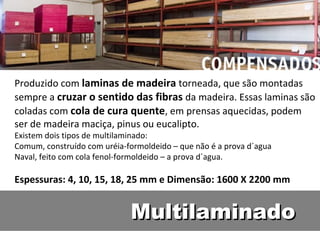 Produzido com laminas de madeira torneada, que são montadas
sempre a cruzar o sentido das fibras da madeira. Essas laminas são
coladas com cola de cura quente, em prensas aquecidas, podem
ser de madeira maciça, pinus ou eucalipto.
Existem dois tipos de multilaminado:
Comum, construído com uréia-formoldeido – que não é a prova d´agua
Naval, feito com cola fenol-formoldeido – a prova d´agua.

Espessuras: 4, 10, 15, 18, 25 mm e Dimensão: 1600 X 2200 mm


                             Multilaminado
 
