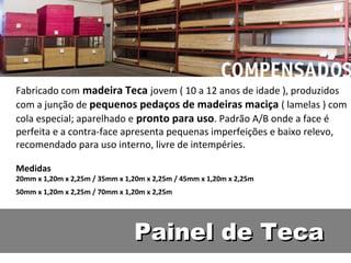Fabricado com madeira Teca jovem ( 10 a 12 anos de idade ), produzidos
com a junção de pequenos pedaços de madeiras maciça ( lamelas ) com
cola especial; aparelhado e pronto para uso. Padrão A/B onde a face é
perfeita e a contra-face apresenta pequenas imperfeições e baixo relevo,
recomendado para uso interno, livre de intempéries.

Medidas
20mm x 1,20m x 2,25m / 35mm x 1,20m x 2,25m / 45mm x 1,20m x 2,25m
50mm x 1,20m x 2,25m / 70mm x 1,20m x 2,25m




                                Painel de Teca
 