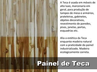 A Teca é usada em móveis de
      alto luxo, marcenaria em
      geral, para produção de
      tampos de mesa e armários,
      prateleiras, gabinetes,
      objetos decorativos,
      revestimento de paredes,
      pisos, janelas, portas,
      esquadrias etc.

      Alia a estética da Teca
      enquanto madeira natural
      com a praticidade do painel
      industrializado. Madeira
      ecologicamente correta.



Painel de Teca
 
