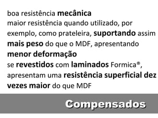 boa resistência mecânica
maior resistência quando utilizado, por
exemplo, como prateleira, suportando assim
mais peso do que o MDF, apresentando
menor deformação
se revestidos com laminados Formica®,
apresentam uma resistência superficial dez
vezes maior do que MDF

                Compensados
 