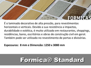 É o laminado decorativo de alta pressão, para revestimentos
horizontais e verticais. Devido a sua resistência a impactos,
durabilidade e estética, é muito utilizado em restaurantes, shoppings,
residências, bares, escritórios e obras de construção civil em geral.
Também pode ser utilizado no revestimento de portas e divisórias.

Espessuras: 8 mm e Dimensão: 1250 x 3080 mm




             Formica® Standard
 