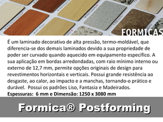 É um laminado decorativo de alta pressão, termo-moldável, que
diferencia-se dos demais laminados devido a sua propriedade de
poder ser curvado quando aquecido em equipamento específico. A
sua aplicação em bordas arredondadas, com raio mínimo interno ou
externo de 12,7 mm, permite opções originais de design para
revestimentos horizontais e verticais. Possui grande resistência ao
desgaste, ao calor, ao impacto e a manchas, tornando-o prático e
durável. Possui os padrões Liso, Fantasia e Madeirados.
Espessuras: 6 mm e Dimensão: 1250 x 3080 mm

    Formica® Postforming
 