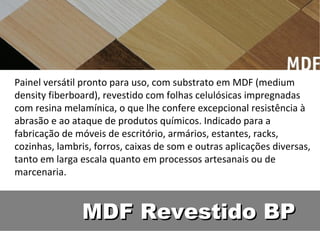 Painel versátil pronto para uso, com substrato em MDF (medium
density fiberboard), revestido com folhas celulósicas impregnadas
com resina melamínica, o que lhe confere excepcional resistência à
abrasão e ao ataque de produtos químicos. Indicado para a
fabricação de móveis de escritório, armários, estantes, racks,
cozinhas, lambris, forros, caixas de som e outras aplicações diversas,
tanto em larga escala quanto em processos artesanais ou de
marcenaria.



               MDF Revestido BP
 