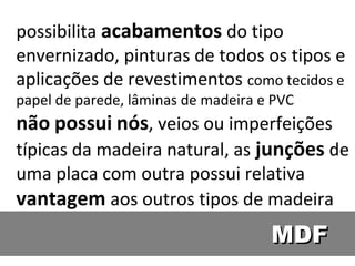 possibilita acabamentos do tipo
envernizado, pinturas de todos os tipos e
aplicações de revestimentos como tecidos e
papel de parede, lâminas de madeira e PVC
não possui nós, veios ou imperfeições
típicas da madeira natural, as junções de
uma placa com outra possui relativa
vantagem aos outros tipos de madeira
                                     MDF
 