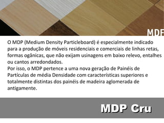 O MDP (Medium Density Particleboard) é especialmente indicado
para a produção de móveis residenciais e comerciais de linhas retas,
formas ogânicas, que não exijam usinagens em baixo relevo, entalhes
ou cantos arredondados.
Por isso, o MDP pertence a uma nova geração de Painéis de
Partículas de média Densidade com características superiores e
totalmente distintas dos painéis de madeira aglomerada de
antigamente.



                                        MDP Cru
 