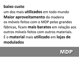 baixo custo
um dos mais utilizados em todo mundo
Maior aproveitamento da madeira
os móveis feitos com o MDP pelas grandes
fábricas, ficam mais baratos em relação aos
outros móveis feitos com outros materiais.
É o material mais utilizado em lojas de
modulados

                                 MDP
 