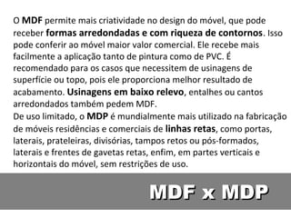 O MDF permite mais criatividade no design do móvel, que pode
receber formas arredondadas e com riqueza de contornos . Isso
pode conferir ao móvel maior valor comercial. Ele recebe mais
facilmente a aplicação tanto de pintura como de PVC. É
recomendado para os casos que necessitem de usinagens de
superfície ou topo, pois ele proporciona melhor resultado de
acabamento. Usinagens em baixo relevo, entalhes ou cantos
arredondados também pedem MDF.
De uso limitado, o MDP é mundialmente mais utilizado na fabricação
de móveis residências e comerciais de linhas retas, como portas,
laterais, prateleiras, divisórias, tampos retos ou pós-formados,
laterais e frentes de gavetas retas, enfim, em partes verticais e
horizontais do móvel, sem restrições de uso.


                                MDF x MDP
 