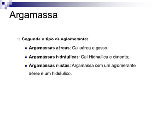 Argamassa
 Segundo o tipo de aglomerante:
 Argamassas aéreas: Cal aérea e gesso.
 Argamassas hidráulicas: Cal Hidráulica e cimento;
 Argamassas mistas: Argamassa com um aglomerante
aéreo e um hidráulico.
 