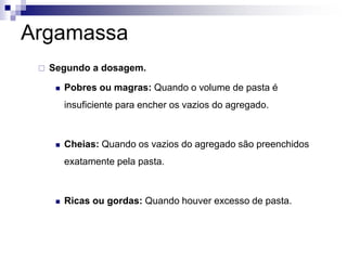 Argamassa
 Segundo a dosagem.
 Pobres ou magras: Quando o volume de pasta é
insuficiente para encher os vazios do agregado.
 Cheias: Quando os vazios do agregado são preenchidos
exatamente pela pasta.
 Ricas ou gordas: Quando houver excesso de pasta.
 