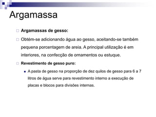Argamassa
 Argamassas de gesso:
 Obtém-se adicionando água ao gesso, aceitando-se também
pequena porcentagem de areia. A principal utilização é em
interiores, na confecção de ornamentos ou estuque.
 Revestimento de gesso puro:
 A pasta de gesso na proporção de dez quilos de gesso para 6 a 7
litros de água serve para revestimento interno a execução de
placas e blocos para divisões internas.
 