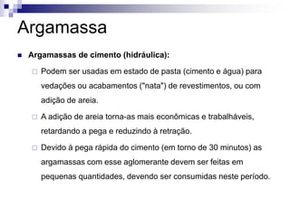 Argamassa
 Argamassas de cimento (hidráulica):
 Podem ser usadas em estado de pasta (cimento e água) para
vedações ou acabamentos ("nata") de revestimentos, ou com
adição de areia.
 A adição de areia torna-as mais econômicas e trabalháveis,
retardando a pega e reduzindo à retração.
 Devido à pega rápida do cimento (em torno de 30 minutos) as
argamassas com esse aglomerante devem ser feitas em
pequenas quantidades, devendo ser consumidas neste período.
 
