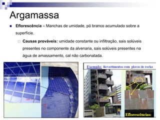 Argamassa
 Eflorescência – Manchas de umidade, pó branco acumulado sobre a
superfície.
 Causas prováveis: umidade constante ou infiltração, sais solúveis
presentes no componente da alvenaria, sais solúveis presentes na
água de amassamento, cal não carbonatada.
 