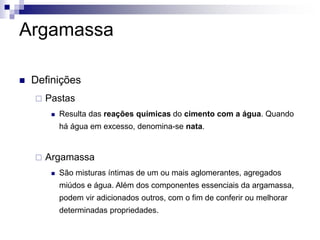 Argamassa
 Definições
 Pastas
 Resulta das reações químicas do cimento com a água. Quando
há água em excesso, denomina-se nata.
 Argamassa
 São misturas íntimas de um ou mais aglomerantes, agregados
miúdos e água. Além dos componentes essenciais da argamassa,
podem vir adicionados outros, com o fim de conferir ou melhorar
determinadas propriedades.
 