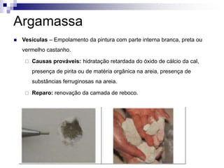 Argamassa
 Vesículas – Empolamento da pintura com parte interna branca, preta ou
vermelho castanho.
 Causas prováveis: hidratação retardada do óxido de cálcio da cal,
presença de pirita ou de matéria orgânica na areia, presença de
substâncias ferruginosas na areia.
 Reparo: renovação da camada de reboco.
 