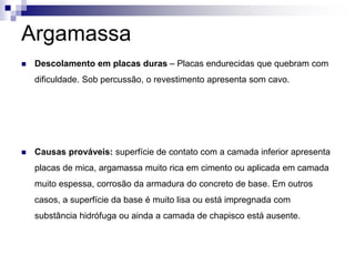 Argamassa
 Descolamento em placas duras – Placas endurecidas que quebram com
dificuldade. Sob percussão, o revestimento apresenta som cavo.
 Causas prováveis: superfície de contato com a camada inferior apresenta
placas de mica, argamassa muito rica em cimento ou aplicada em camada
muito espessa, corrosão da armadura do concreto de base. Em outros
casos, a superfície da base é muito lisa ou está impregnada com
substância hidrófuga ou ainda a camada de chapisco está ausente.
 