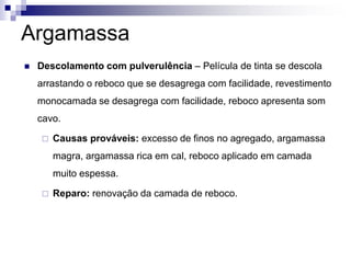 Argamassa
 Descolamento com pulverulência – Película de tinta se descola
arrastando o reboco que se desagrega com facilidade, revestimento
monocamada se desagrega com facilidade, reboco apresenta som
cavo.
 Causas prováveis: excesso de finos no agregado, argamassa
magra, argamassa rica em cal, reboco aplicado em camada
muito espessa.
 Reparo: renovação da camada de reboco.
 