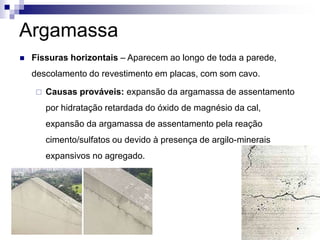 Argamassa
 Fissuras horizontais – Aparecem ao longo de toda a parede,
descolamento do revestimento em placas, com som cavo.
 Causas prováveis: expansão da argamassa de assentamento
por hidratação retardada do óxido de magnésio da cal,
expansão da argamassa de assentamento pela reação
cimento/sulfatos ou devido à presença de argilo-minerais
expansivos no agregado.
 