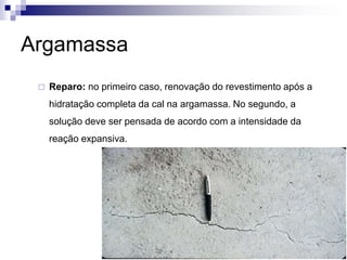Argamassa
 Reparo: no primeiro caso, renovação do revestimento após a
hidratação completa da cal na argamassa. No segundo, a
solução deve ser pensada de acordo com a intensidade da
reação expansiva.
 