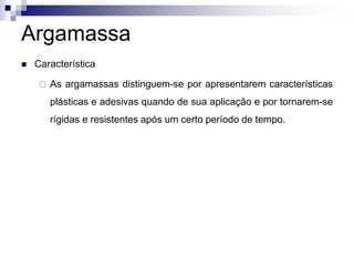 Argamassa
 Característica
 As argamassas distinguem-se por apresentarem características
plásticas e adesivas quando de sua aplicação e por tornarem-se
rígidas e resistentes após um certo período de tempo.
 