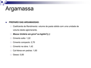 Argamassa
 PREPARO DAS ARGAMASSAS:
 Coeficiente de Rendimento: volume de pasta obtido com uma unidade de
volume deste aglomerante.
 Massa Unitária em g/cm3 ou kg/dm3(g ):
 Cimento solto: 1,22
 Cimento compacto: 2,70
 Cimento na obra: 1,42
 Cal Aérea em pedras: 1,00
 Gesso: 0,85
 