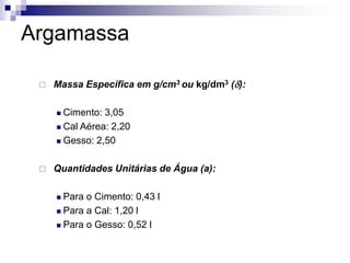 Argamassa
 Massa Específica em g/cm3 ou kg/dm3 (d):
 Cimento: 3,05
 Cal Aérea: 2,20
 Gesso: 2,50
 Quantidades Unitárias de Água (a):
 Para o Cimento: 0,43 l
 Para a Cal: 1,20 l
 Para o Gesso: 0,52 l
 