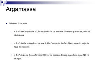 Argamassa
 Isto quer dizer, que:
 a. 1 m³ de Cimento em pó, fornece 0,89 m³ de pasta de Cimento, quando se junta 430
ml de água;
 b. 1 m³ de Cal em pedras, fornece 1,65 m³ de pasta de Cal, (Nata), quando se junta
1200 ml de água;
 c. 1 m³ de pó de Gesso fornece 0,86 m³ de pasta de Gesso, quando se junta 520 ml
de água.
 