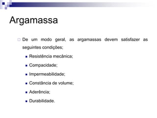 Argamassa
 De um modo geral, as argamassas devem satisfazer as
seguintes condições;
 Resistência mecânica;
 Compacidade;
 Impermeabilidade;
 Constância de volume;
 Aderência;
 Durabilidade.
 