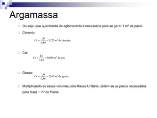 Argamassa
 Ou seja, que quantidade de aglomerante é necessária para se gerar 1 m³ de pasta:
 Cimento:
 Cal:
 Gesso:
 Multiplicando-se esses volumes pela Massa Unitária, obtém-se os pesos necessários
para fazer 1 m³ de Pasta.
cimento;
de
123
,
1
89
,
0
0
,
1 3
m
Cr 

cal;
de
606
,
0
65
,
1
0
,
1 3
m
Cr 

gesso;
de
163
,
1
86
,
0
0
,
1 3
m
Cr 

 