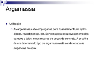 Argamassa
 Utilização
 As argamassas são empregadas para assentamento de tijolos,
blocos, revestimentos, etc. Servem ainda para revestimento das
paredes e tetos, e nos reparos de peças de concreto. A escolha
de um determinado tipo de argamassa está condicionada às
exigências da obra.
 