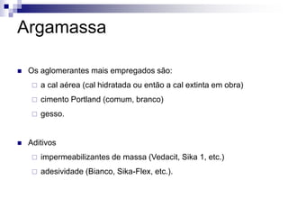 Argamassa
 Os aglomerantes mais empregados são:
 a cal aérea (cal hidratada ou então a cal extinta em obra)
 cimento Portland (comum, branco)
 gesso.
 Aditivos
 impermeabilizantes de massa (Vedacit, Sika 1, etc.)
 adesividade (Bianco, Sika-Flex, etc.).
 