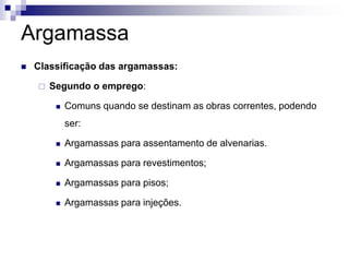 Argamassa
 Classificação das argamassas:
 Segundo o emprego:
 Comuns quando se destinam as obras correntes, podendo
ser:
 Argamassas para assentamento de alvenarias.
 Argamassas para revestimentos;
 Argamassas para pisos;
 Argamassas para injeções.
 
