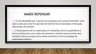 VAMOS REPENSAR?
• 1. É uma obviedade que “a gente nunca esquece como andar de bicicleta”. Qual
seria a razão para isso? Em que tipo de memória fica armazenada a informação
sobre andar de bicicleta?
• 2. Da perspectiva de um especialista em marketing: Como os publicitários e
outros profissionais usam modos de aumentar a memória para promover seus
produtos? Quais princípios éticos estão envolvidos? Como se proteger da
publicidade antiética?
31/08/2022
 
