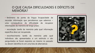 O QUE CAUSA DIFICULDADES E DÉFICITS DE
MEMÓRIA?
31/08/2022
• fenômeno da ponta da língua Incapacidade de
recordar informação que percebemos que sabemos –
uma consequência da dificuldade de recuperar
informações da memória de longo prazo.
• recordação tarefa da memória pela qual informação
específica deve ser recuperada.
• reconhecimento tarefa da memória pela qual
indivíduos são apresentados a um estímulo e são
perguntados se foram expostos ao mesmo no passado
ou devem identificá-lo em uma lista de alternativas
 